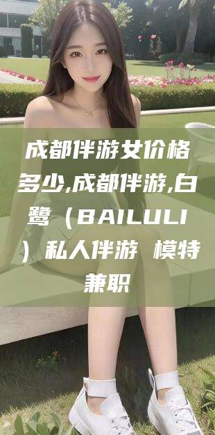 益阳成都伴游女价格多少,成都伴游,白鹭（BAILULI）私人伴游 模特兼职