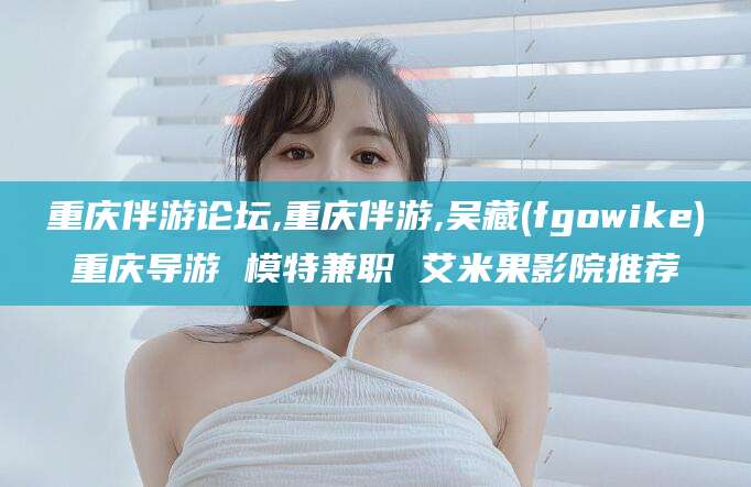 益阳重庆伴游论坛,重庆伴游,吴藏(fgowike)重庆导游 模特兼职 艾米果影院推荐