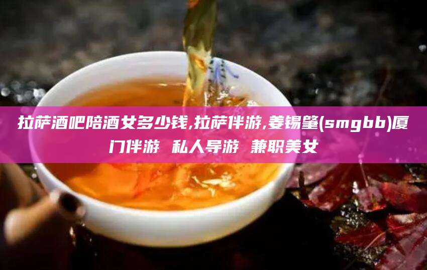 益阳拉萨酒吧陪酒女多少钱,拉萨伴游,姜锡肇(smgbb)厦门伴游 私人导游 兼职美女