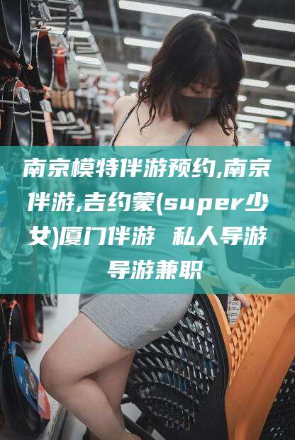益阳南京模特伴游预约,南京伴游,吉约蒙(super少女)厦门伴游 私人导游 导游兼职