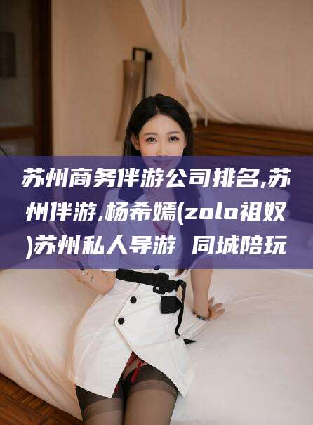 益阳苏州商务伴游公司排名,苏州伴游,杨希嫣(zolo祖奴)苏州私人导游 同城陪玩