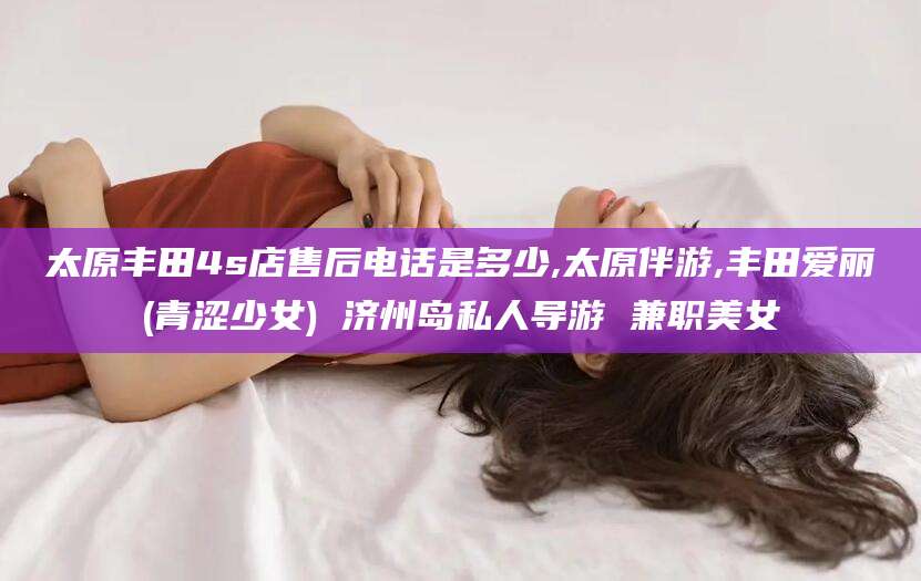 益阳太原丰田4s店售后电话是多少,太原伴游,丰田爱丽(青涩少女) 济州岛私人导游 兼职美女