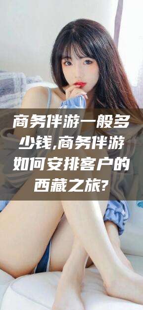 益阳商务伴游一般多少钱,商务伴游如何安排客户的西藏之旅?
