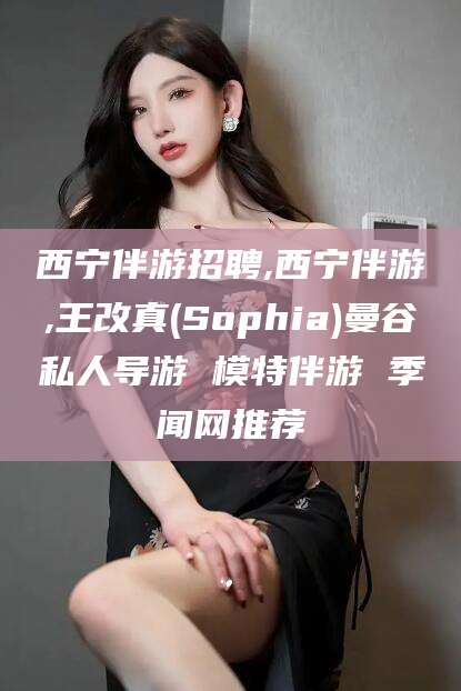 益阳西宁伴游招聘,西宁伴游,王改真(Sophia)曼谷私人导游 模特伴游 季闻网推荐