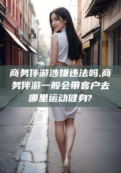 益阳商务伴游涉嫌违法吗,商务伴游一般会带客户去哪里运动健身?