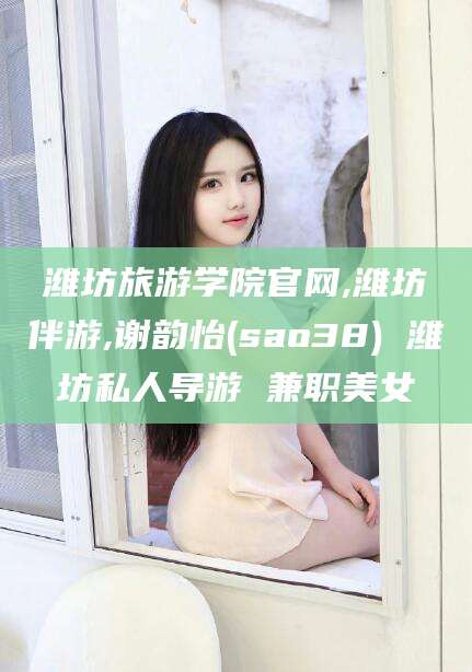 益阳潍坊旅游学院官网,潍坊伴游,谢韵怡(sao38) 潍坊私人导游 兼职美女