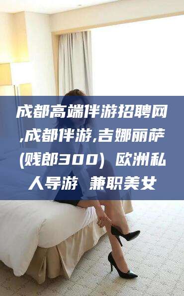 益阳成都高端伴游招聘网,成都伴游,吉娜丽萨(贱郎300) 欧洲私人导游 兼职美女
