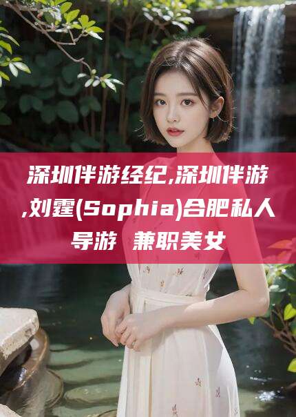 益阳深圳伴游经纪,深圳伴游,刘霆(Sophia)合肥私人导游 兼职美女