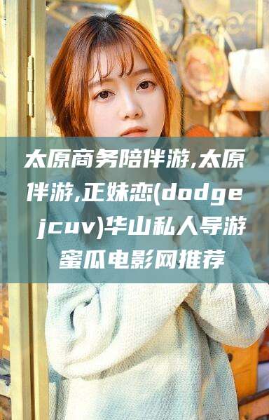 益阳太原商务陪伴游,太原伴游,正妹恋(dodge jcuv)华山私人导游 蜜瓜电影网推荐