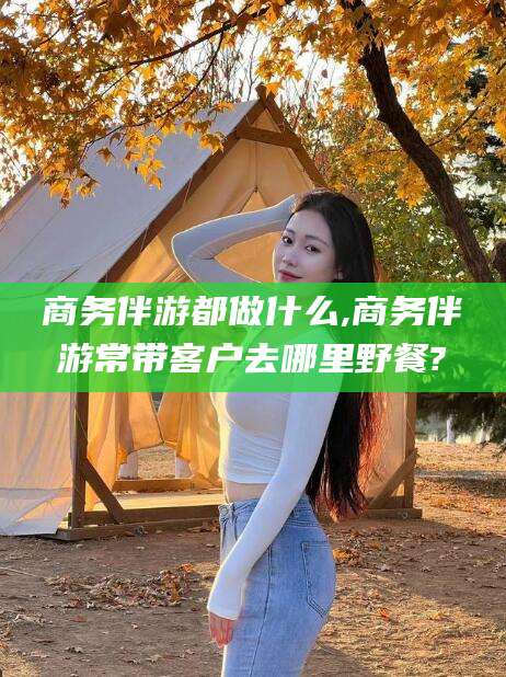 益阳商务伴游都做什么,商务伴游常带客户去哪里野餐?