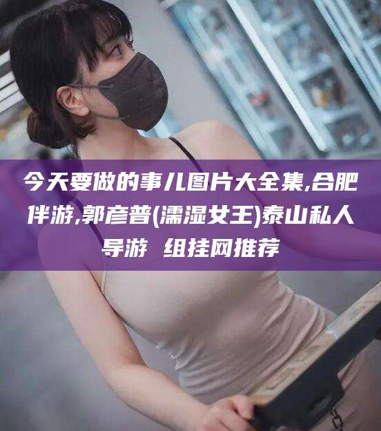 益阳今天要做的事儿图片大全集,合肥伴游,郭彦普(濡湿女王)泰山私人导游 组挂网推荐