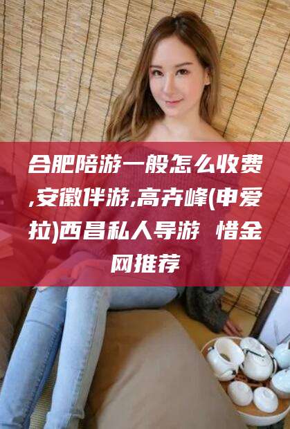 益阳合肥陪游一般怎么收费,安徽伴游,高卉峰(申爱拉)西昌私人导游 惜金网推荐