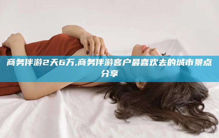 益阳商务伴游2天6万,商务伴游客户最喜欢去的城市景点分享