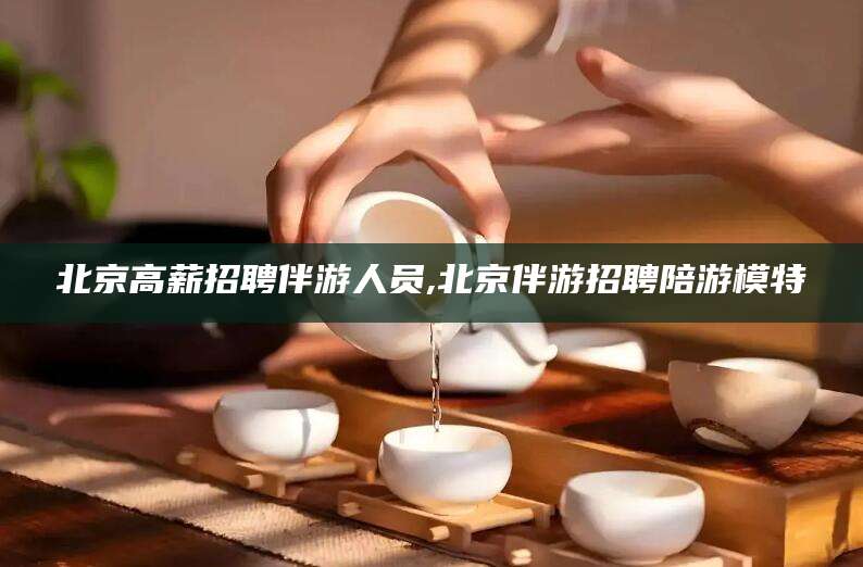 益阳北京高薪招聘伴游人员,北京伴游招聘陪游模特