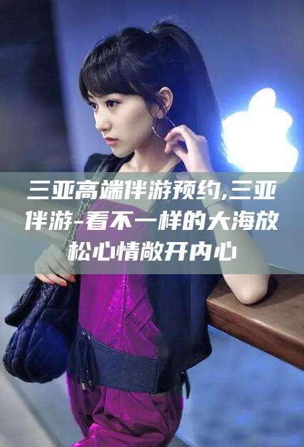 益阳三亚高端伴游预约,三亚伴游-看不一样的大海放松心情敞开内心