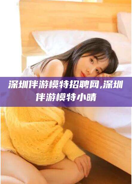 益阳深圳伴游模特招聘网,深圳伴游模特小晴