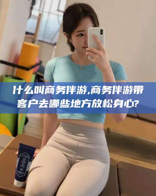 益阳什么叫商务伴游,商务伴游带客户去哪些地方放松身心?