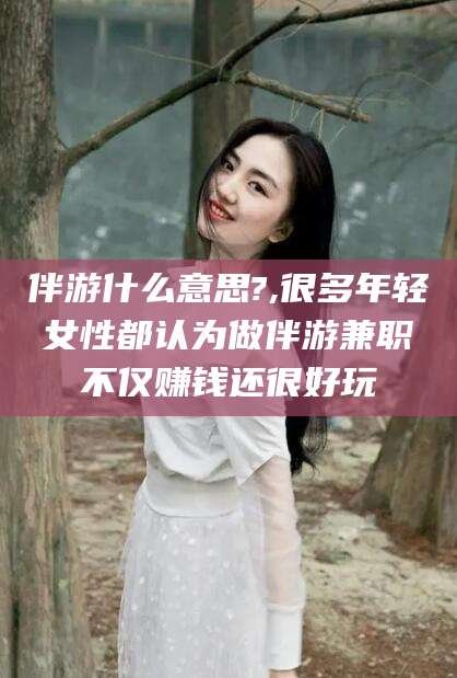 益阳伴游什么意思?,很多年轻女性都认为做伴游兼职不仅赚钱还很好玩