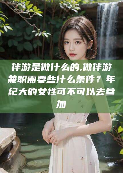 益阳伴游是做什么的,做伴游兼职需要些什么条件？年纪大的女性可不可以去参加