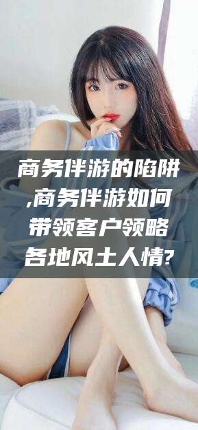 益阳商务伴游的陷阱,商务伴游如何带领客户领略各地风土人情?