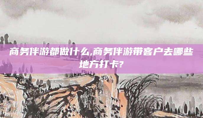 益阳商务伴游都做什么,商务伴游带客户去哪些地方打卡?