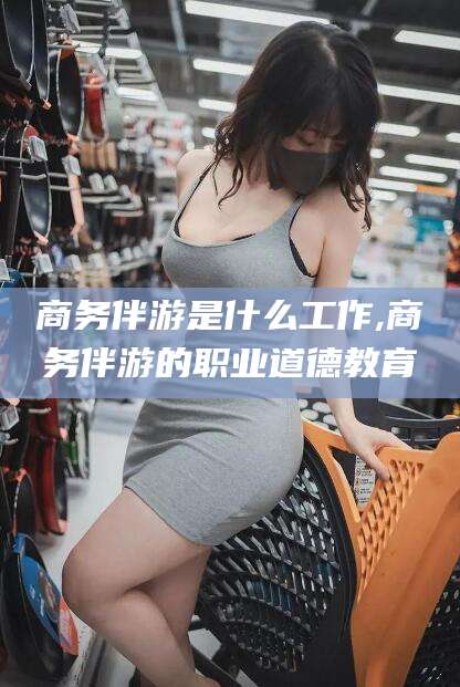 益阳商务伴游是什么工作,商务伴游的职业道德教育