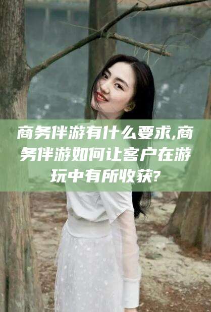 益阳商务伴游有什么要求,商务伴游如何让客户在游玩中有所收获?