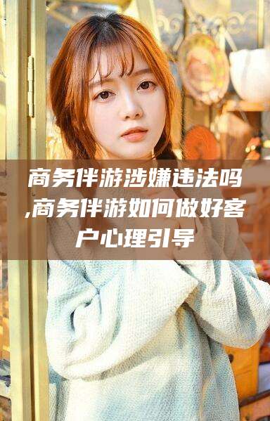 益阳商务伴游涉嫌违法吗,商务伴游如何做好客户心理引导