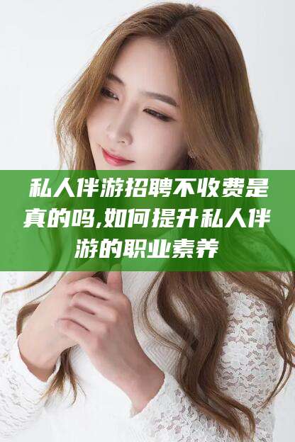 益阳私人伴游招聘不收费是真的吗,如何提升私人伴游的职业素养