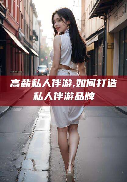 益阳高薪私人伴游,如何打造私人伴游品牌