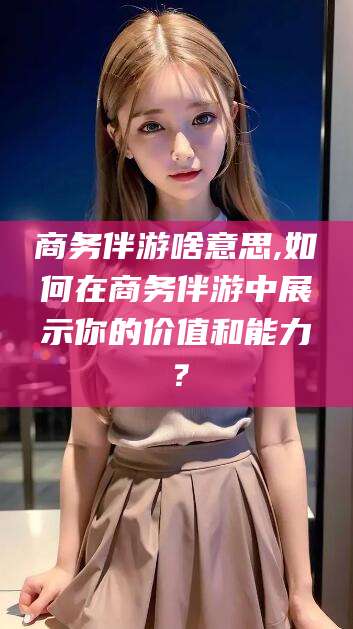 益阳商务伴游啥意思,如何在商务伴游中展示你的价值和能力？