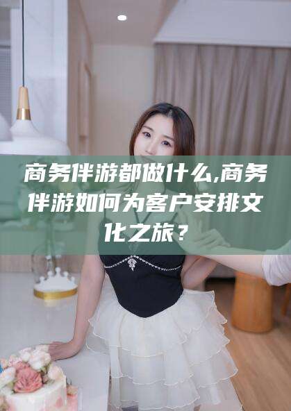 益阳商务伴游都做什么,商务伴游如何为客户安排文化之旅？