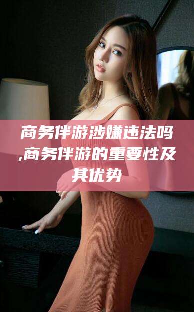 益阳商务伴游涉嫌违法吗,商务伴游的重要性及其优势