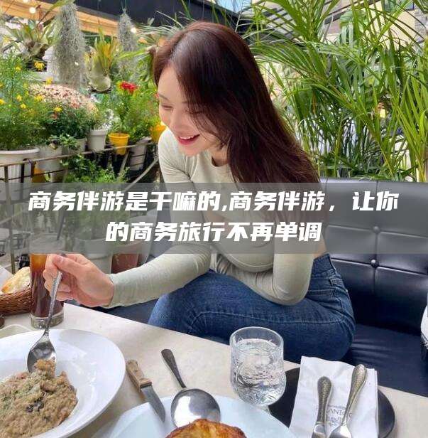 益阳商务伴游是干嘛的,商务伴游，让你的商务旅行不再单调