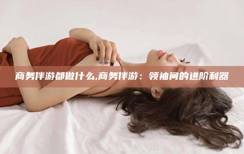 益阳商务伴游都做什么,商务伴游：领袖间的进阶利器