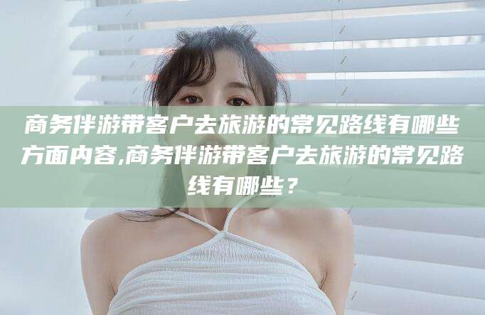 益阳商务伴游带客户去旅游的常见路线有哪些方面内容,商务伴游带客户去旅游的常见路线有哪些？