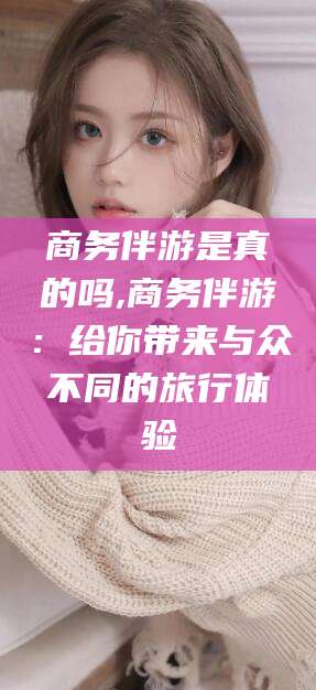 益阳商务伴游是真的吗,商务伴游：给你带来与众不同的旅行体验