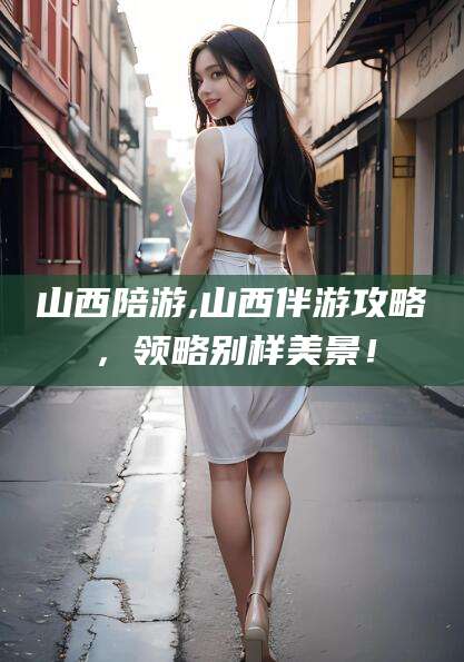 益阳山西陪游,山西伴游攻略，领略别样美景！