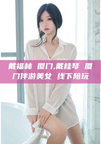益阳戴福林 厦门,戴桂琴 厦门伴游美女 线下陪玩
