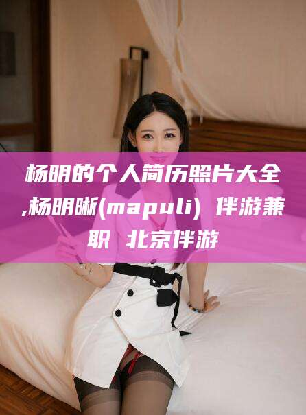 益阳杨明的个人简历照片大全,杨明晰(mapuli) 伴游兼职 北京伴游