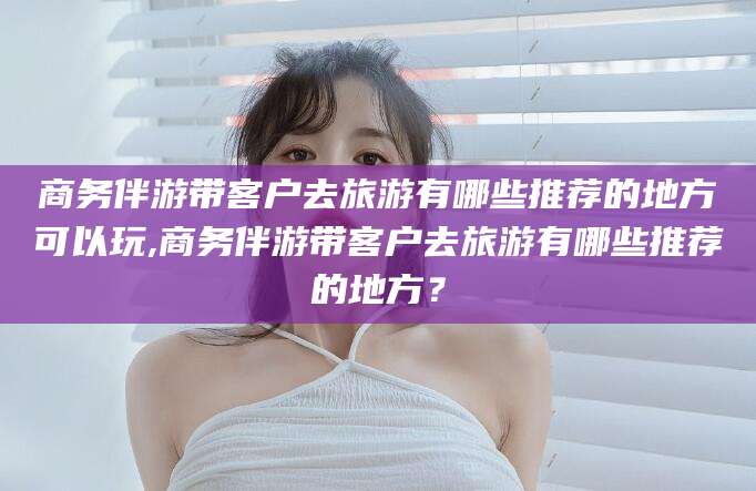 益阳商务伴游带客户去旅游有哪些推荐的地方可以玩,商务伴游带客户去旅游有哪些推荐的地方？