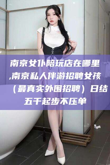 益阳南京女仆陪玩店在哪里,南京私人伴游招聘女孩（最真实外围招聘）日结五千起步不压单