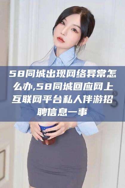 益阳58同城出现网络异常怎么办,58同城回应网上互联网平台私人伴游招聘信息一事