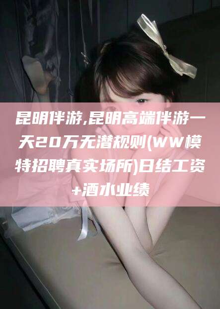 益阳昆明伴游,昆明高端伴游一天20万无潜规则(WW模特招聘真实场所)日结工资+酒水业绩