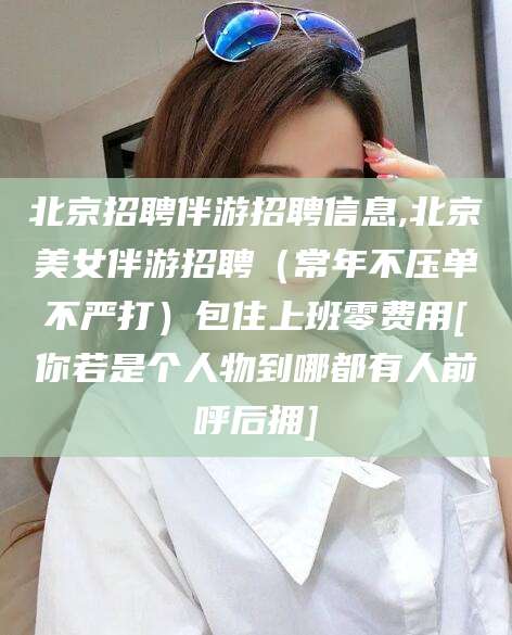 益阳北京招聘伴游招聘信息,北京美女伴游招聘（常年不压单不严打）包住上班零费用[你若是个人物到哪都有人前呼后拥]