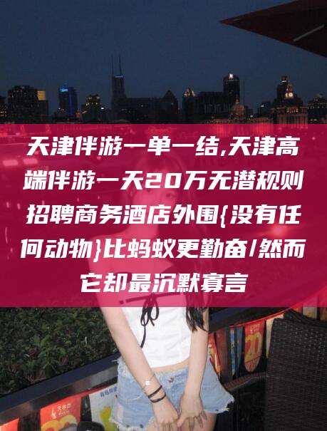 益阳天津伴游一单一结,天津高端伴游一天20万无潜规则招聘商务酒店外围{没有任何动物}比蚂蚁更勤奋/然而它却最沉默寡言
