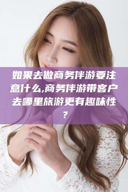 益阳如果去做商务伴游要注意什么,商务伴游带客户去哪里旅游更有趣味性？