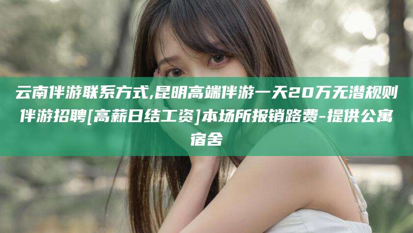 益阳云南伴游联系方式,昆明高端伴游一天20万无潜规则伴游招聘[高薪日结工资]本场所报销路费-提供公寓宿舍