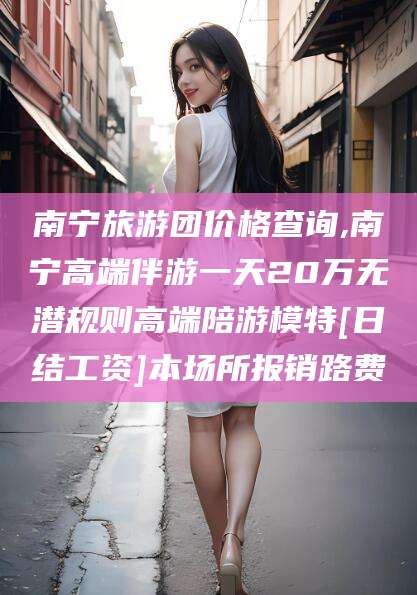 益阳南宁旅游团价格查询,南宁高端伴游一天20万无潜规则高端陪游模特[日结工资]本场所报销路费