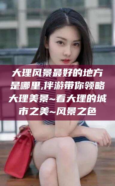 益阳大理风景最好的地方是哪里,伴游带你领略大理美景~看大理的城市之美~风景之色